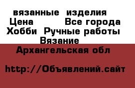 вязанные  изделия  › Цена ­ 100 - Все города Хобби. Ручные работы » Вязание   . Архангельская обл.